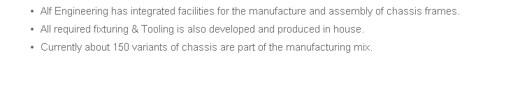 Alf Engineering has integrated facilities for the manufacture and assembly of chassis frames. 
All required fixturing & Tooling is also developed and produced in house. 
Currently about 150 variants of chassis are part of the manufacturing mix.