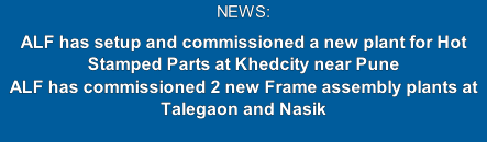 NEWS: 
ALF has setup and commissioned a new plant for Hot Stamped Parts at Khedcity near Pune
ALF has commissioned 2 new Frame assembly plants at Talegaon and Nasik 
