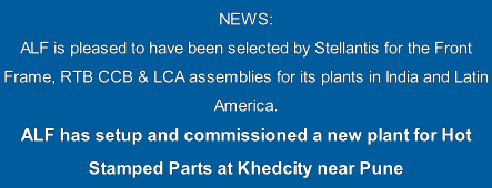 NEWS: 
ALF is pleased to have been selected by Stellantis for the Front Frame, RTB CCB & LCA assemblies for its plants in India and Latin America.
ALF has setup and commissioned a new plant for Hot Stamped Parts at Khedcity near Pune
